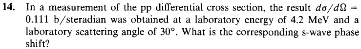 14. In a measurement of the pp differential cross section, the result dσ/dΩ =0.111 b/steradian was obtained at a laboratory energy of 4.2 MeV and a laboratory scattering angle of 30^∘. What is the corresponding s-wave phase shift?