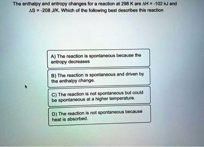 The enthalpy and entropy changes for a reaction at 298 K are ?H = -102 kJ and ?S = -208 J/K. Which of the following best describes this reaction
A) The reaction is spontaneous because the entropy decreases
B) The reaction is spontaneous and driven by the enthalpy change.
C) The reaction is not spontaneous but could be spontaneous at a higher temperature.
D) The reaction is not spontaneous because heat is absorbed.