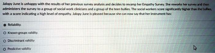 Jalopy June is unhappy with the results of her previous survey analysis and decides to revamp her Empathy Survey. She reworks her survey and then administers the survey to a group of social work clinicians and a group of the teen bullies. The social workers score significantly higher than the bullies, with a score indicating a high level of empathy. Jalopy June is pleased because she can now say that her instrument has:
Reliability.
Known-groups validity.
Discriminant validity
Predictive validity