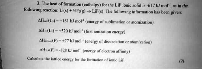 3. The heat of formation (enthalpy) for the LiF ionic solid is -617 kJ mol?¹, as in the following reaction: Li(s) + ½F?(g) ? LiF(s) The following information has been given:
?Hsub(Li) = +161 kJ mol?¹ (energy of sublimation or atomization)
?HIE(Li) = +520 kJ mol?¹ (first ionization energy)
?Hdissoc(F) = +77 kJ mol?¹ (energy of dissociation or atomization)
?HEA(F) = -328 kJ mol?¹ (energy of electron affinity)
Calculate the lattice energy for the formation of ionic LiF.