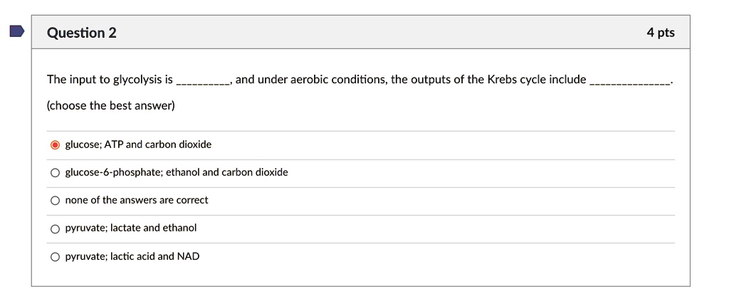The input to glycolysis is , and under aerobic conditions, the outputs of the Krebs cycle include .
(choose the best answer)
glucose; ATP and carbon dioxide
glucose-6-phosphate; ethanol and carbon dioxide
none of the answers are correct
pyruvate; lactate and ethanol
pyruvate; lactic acid and NAD