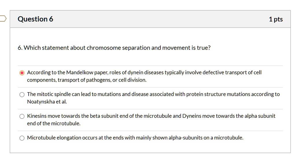 6. Which statement about chromosome separation and movement is true?

According to the Mandelkow paper, roles of dynein diseases typically involve defective transport of cell components, transport of pathogens, or cell division.
The mitotic spindle can lead to mutations and disease associated with protein structure mutations according to Noatynskha et al.
Kinesins move towards the beta subunit end of the microtubule and Dyneins move towards the alpha subunit end of the microtubule.
Microtubule elongation occurs at the ends with mainly shown alpha-subunits on a microtubule.