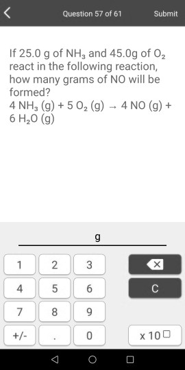 If 25.0 g of NH3 and 45.0g of O2 react in the following reaction, how many grams of NO will be formed? 4 NH3 (g) + 5 O2 (g) ? 4 NO (g) + 6 H2O (g)
