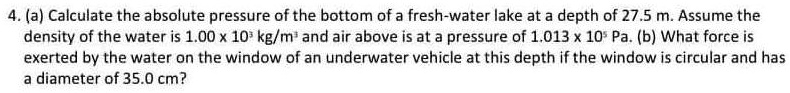 4. (a) Calculate the absolute pressure of the bottom of a fresh-water lake at a depth of 27.5 m. Assume the density of the water is 1.00 x 10³ kg/m³ and air above is at a pressure of 1.013 x 10? Pa. (b) What force is exerted by the water on the window of an underwater vehicle at this depth if the window is circular and has a diameter of 35.0 cm?