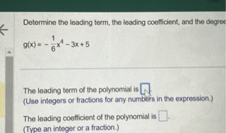 Determine the leading term, the leading coefficient, and the degree
[
g(x)=-frac16 x^4-3 x+5
]

The leading term of the polynomial is ( square )
(Use integers or fractions for any numbers in the expression.)
The leading coefficient of the polynomial is ( square ) .
(Type an integer or a fraction.)