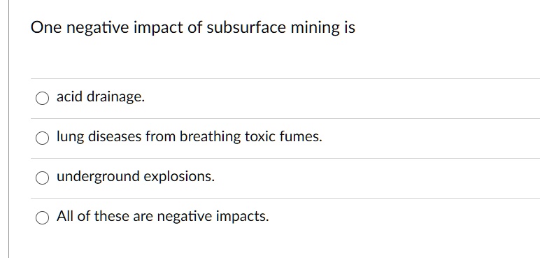 One negative impact of subsurface mining is acid drainage. lung diseases from breathing toxic fumes. underground explosions. All of these are negative impacts.