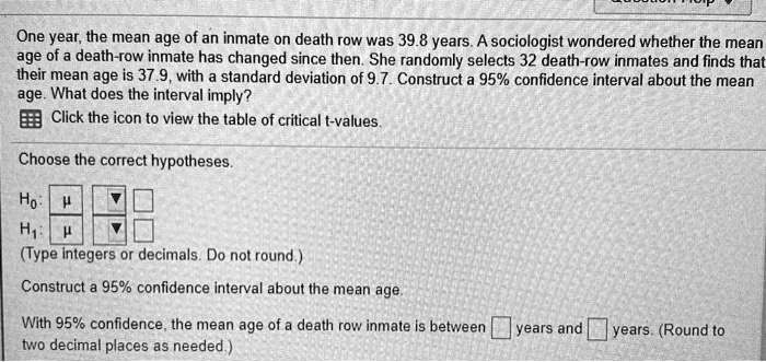 One year, the mean age of an inmate on death row was 39.8 years. A sociologist wondered whether the mean age of a death-row inmate has changed since then. She randomly selects 32 death-row inmates and finds that their mean age is 37.9, with a standard deviation of 9.7. Construct a 95% confidence interval about the mean age. What does the interval imply?
Click the icon to view the table of critical t-values.
Choose the correct hypotheses.
H0: ?
H1: ?
(Type integers or decimals. Do not round.)
Construct a 95% confidence interval about the mean age.
With 95% confidence, the mean age of a death row inmate is between [ ] years and [ ] years. (Round to two decimal places as needed.)