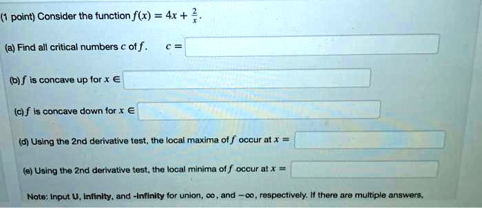 Consider the function f(x) = 4x + 2/x.
(a) Find all critical numbers c of f. c =
(b) f is concave up for x ?
(c) f is concave down for x ?
(d) Using the 2nd derivative test, the local maxima of f occur at x =
(e) Using the 2nd derivative test, the local minima of f occur at x =
Note: Input U, infinity, and -infinity for union, ?, and -?, respectively. If there are multiple answers,