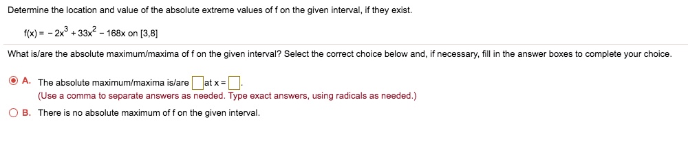 Determine the location and value of the absolute extreme values of f on the given interval, if they exist.
f(x) = - 2x^3 + 33x^2 - 168x on [3,8]
What is/are the absolute maximum/maxima of f on the given interval? Select the correct choice below and, if necessary, fill in the answer boxes to complete your choice.
A. The absolute maximum/maxima is/are at x = .
(Use a comma to separate answers as needed. Type exact answers, using radicals as needed.)
B. There is no absolute maximum of f on the given interval.