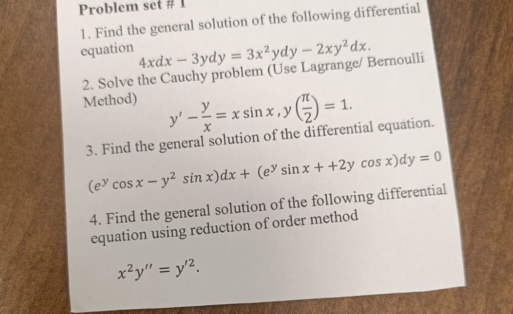 1. Find the general solution of the following differential equation
4xdx - 3ydy = 3x^2ydy - 2xy^2dx.
2. Solve the Cauchy problem (Use Lagrange/ Bernoulli Method)
y' - y/x = x sin x , y(?/2) = 1.
3. Find the general solution of the differential equation.
(e^y cos x - y^2 sin x)dx + (e^y sin x + 2y cos x)dy = 0
4. Find the general solution of the following differential equation using reduction of order method
x^2y” = y'^2.