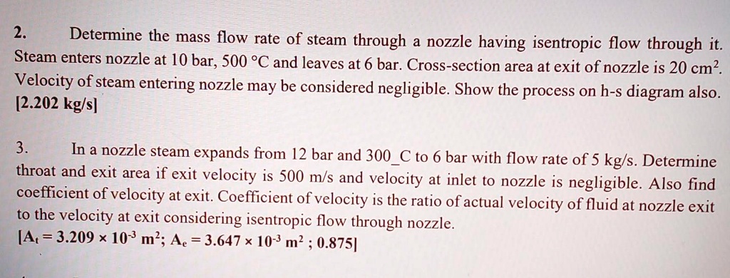 2. Determine the mass flow rate of steam through a nozzle having isentropic flow through it. Steam enters nozzle at 10 bar, 500 °C and leaves at 6 bar. Cross-section area at exit of nozzle is 20 cm². Velocity of steam entering nozzle may be considered negligible. Show the process on h-s diagram also.
[2.202 kg/s]

3. In a nozzle steam expands from 12 bar and 300C to 6 bar with flow rate of 5 kg/s. Determine throat and exit area if exit velocity is 500 m/s and velocity at inlet to nozzle is negligible. Also find coefficient of velocity at exit. Coefficient of velocity is the ratio of actual velocity of fluid at nozzle exit to the velocity at exit considering isentropic flow through nozzle.
[At = 3.209 × 10?³ m²; Ae = 3.647 × 10?³ m²; 0.875]