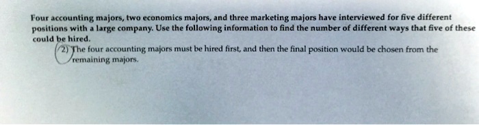 Four accounting majors, two economics majors, and three marketing majors have interviewed for five different positions with a large company. Use the following information to find the number of different ways that five of these could be hired.
2) The four accounting majors must be hired first, and then the final position would be chosen from the remaining majors.