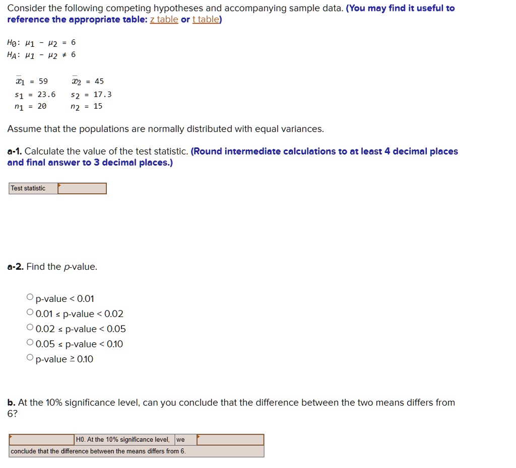 Consider the following competing hypotheses and accompanying sample data. (You may find it useful to reference the appropriate table: z table or t table)

H0: ?1 - ?2 = 6
HA: ?1 - ?2 ? 6

x?1 = 59, x?2 = 45
s1 = 23.6, s2 = 17.3
n1 = 20, n2 = 15

Assume that the populations are normally distributed with equal variances.

a-1. Calculate the value of the test statistic. (Round intermediate calculations to at least 4 decimal places and final answer to 3 decimal places.)

Test statistic

a-2. Find the p-value.

p-value < 0.01
0.01 ? p-value < 0.02
0.02 ? p-value < 0.05
0.05 ? p-value < 0.10
p-value ? 0.10

b. At the 10% significance level, can you conclude that the difference between the two means differs from 6?

H0. At the 10% significance level, we conclude that the difference between the means differs from 6.