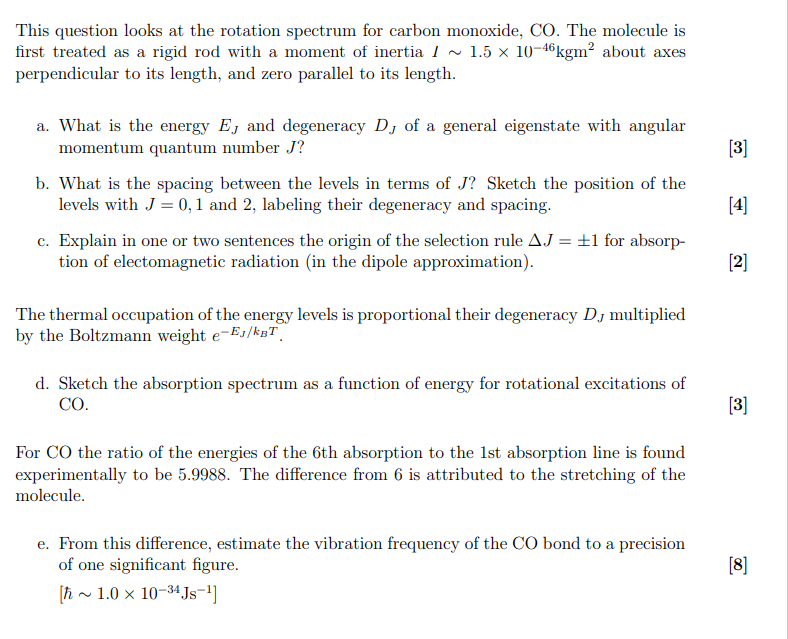 This question looks at the rotation spectrum for carbon monoxide, CO. The molecule is first treated as a rigid rod with a moment of inertia I   1.5 × 10??? kgm² about axes perpendicular to its length, and zero parallel to its length.

a. What is the energy E? and degeneracy D? of a general eigenstate with angular momentum quantum number J?

b. What is the spacing between the levels in terms of J? Sketch the position of the levels with J = 0, 1 and 2, labeling their degeneracy and spacing.

c. Explain in one or two sentences the origin of the selection rule ?J = ±1 for absorption of electromagnetic radiation (in the dipole approximation).

The thermal occupation of the energy levels is proportional their degeneracy D? multiplied by the Boltzmann weight e???/???.

d. Sketch the absorption spectrum as a function of energy for rotational excitations of CO.

For CO the ratio of the energies of the 6th absorption to the 1st absorption line is found experimentally to be 5.9988. The difference from 6 is attributed to the stretching of the molecule.

e. From this difference, estimate the vibration frequency of the CO bond to a precision of one significant figure.
[?   1.0 × 10?³? Js?¹]