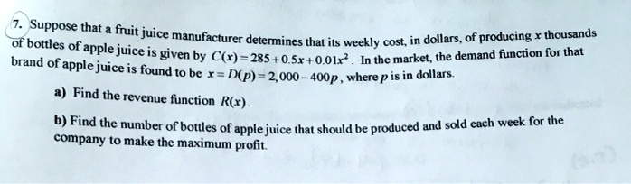 Suppose that a fruit juice manufacturer determines that its weekly cost, in dollars, of producing x thousands of bottles of apple juice is given by C(x) = 285 + 0.5x + 0.01x^2. In the market, the demand function for that brand of apple juice is found to be x = D(p) = 2,000 - 400p, where p is in dollars.

a) Find the revenue function R(x).

b) Find the number of bottles of apple juice that should be produced and sold each week for the company to make the maximum profit.