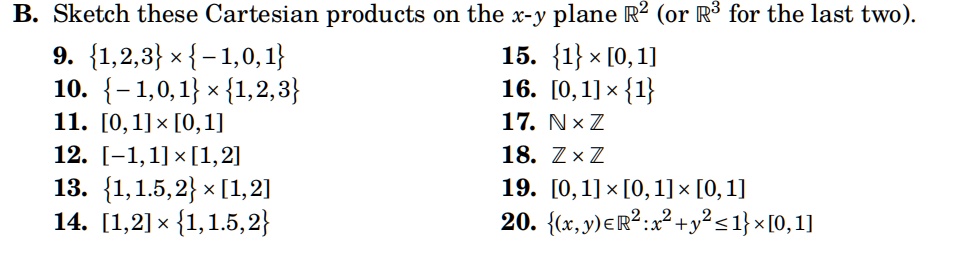 B. Sketch these Cartesian products on the x-y plane ℝ^2 (or ℝ^3 for the last two).
9. {1,2,3} ×{-1,0,1}
10. {-1,0,1} ×{1,2,3}
11. [0,1] ×[0,1]
12. [-1,1] ×[1,2]
13. {1,1.5,2} ×[1,2]
14. [1,2] ×{1,1.5,2}
15. {1} ×[0,1]
16. [0,1] ×{1}
17. ℕ×ℤ
18. ℤ×ℤ
19. [0,1] ×[0,1] ×[0,1]
20. {(x, y) ∈ℝ^2 : x^2 + y^2 ≤ 1}× [0,1]