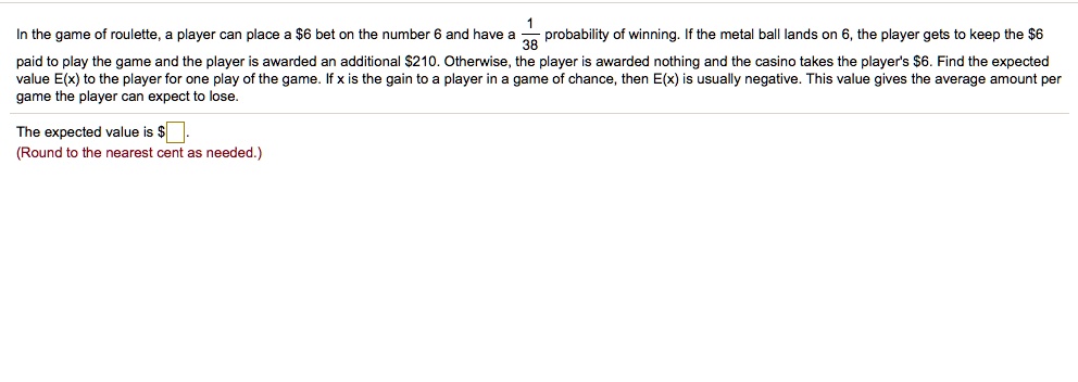 In the game of roulette, a player can place a 6 bet on the number 6 and have a frac138 probability of winning. If the metal ball lands on 6, the player gets to keep the6 paid to play the game and the player is awarded an additional 210. Otherwise, the player is awarded nothing and the casino takes the player's6. Find the expected value E(x) to the player for one play of the game. If x is the gain to a player in a game of chance, then E(x) is usually negative. This value gives the average amount per game the player can expect to lose.
The expected value is .
(Round to the nearest cent as needed.)