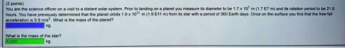 You are the science officer on a visit to a distant solar system. Prior to landing on a planet you measure its diameter to be 1.7 x 10^7 m (1.7 E7 m) and its rotation period to be 21.6 hours. You have previously determined that the planet orbits 1.9 x 10^11 m (1.9 E11 m) from its star with a period of 360 Earth days. Once on the surface you find that the free-fall acceleration is 9.9 m/s^2. What is the mass of the planet?
kg.
What is the mass of the star?
kg.