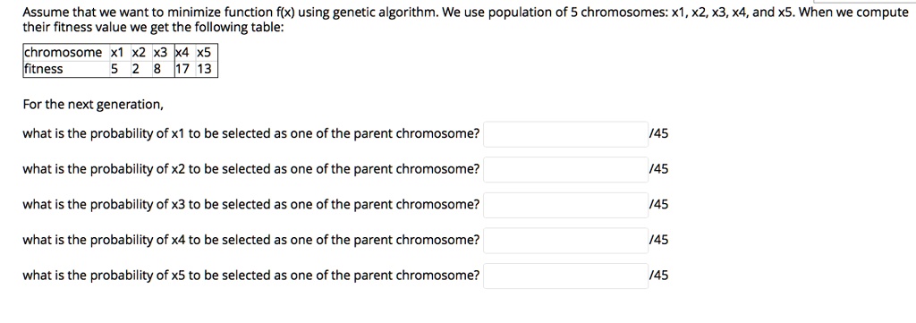 Assume that we want to minimize function f(x) using genetic algorithm. We use population of 5 chromosomes: x1, x2, x3, x4, and x5. When we compute
their fitness value we get the following table:
chromosome x1 x2 x3 x4 x5
fitness
5 2 8 17 13
For the next generation,
what is the probability of x1 to be selected as one of the parent chromosome?
/45
what is the probability of x2 to be selected as one of the parent chromosome?
/45
what is the probability of x3 to be selected as one of the parent chromosome?
/45
what is the probability of x4 to be selected as one of the parent chromosome?
/45
what is the probability of x5 to be selected as one of the parent chromosome?
/45