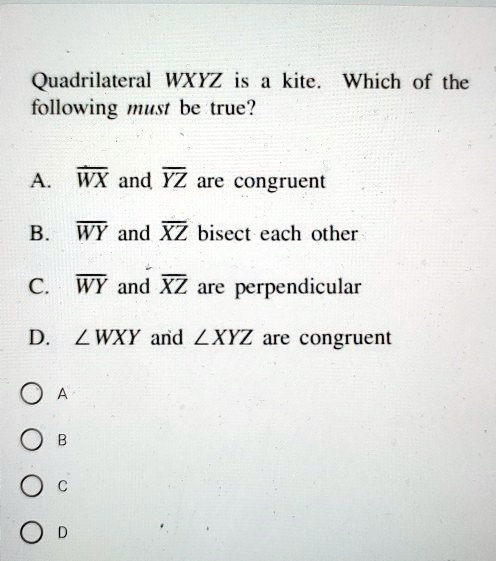 Quadrilateral WXYZ is a kite. Which of the following must be true?

A. WX and YZ are congruent
B. WY and XZ bisect each other
C. WY and XZ are perpendicular
D. ?WXY and ?XYZ are congruent