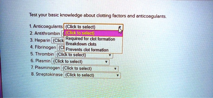 Test your basic knowledge about clotting factors and anticoagulants.

1. Anticoagulants (Click to select)
2. Antithrombin (Click to select)
3. Heparin (Click to select)
4. Fibrinogen (Click to select)
5. Thrombin (Click to select)
6. Plasmin (Click to select)
7. Plasminogen (Click to select)
8. Streptokinase (Click to select)

Options:
Required for clot formation
Breakdown clots
Prevents clot formation