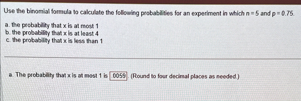 Use the binomial formula to calculate the following probabilities for an experiment in which n = 5 and p = 0.75.
a. the probability that x is at most 1
b. the probability that x is at least 4
c. the probability that x is less than 1
a. The probability that x is at most 1 is .0059. (Round to four decimal places as needed.)