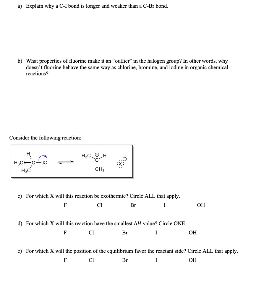 a) Explain why a C-I bond is longer and weaker than a C-Br bond.
b) What properties of fluorine make it an "outlier" in the halogen group? In other words, why
doesn't fluorine behave the same way as chlorine, bromine, and iodine in organic chemical
reactions?
Consider the following reaction:
H3C H↷C - X:  ⟶   H3C +C - H   ⋯⊖X 
H3C  CH3
c) For which X will this reaction be exothermic? Circle ALL that apply.
F
Cl
Br
I
OH
d) For which X will this reaction have the smallest Δ H value? Circle ONE.
F
Cl
Br
I
OH
e) For which X will the position of the equilibrium favor the reactant side? Circle ALL that apply.
F
Cl
Br
I
OH