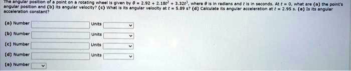 The angular position of a point on a rotating wheel is given by ? = 2.92 + 2.18t² + 3.32t³, where ? is in radians and t is in seconds. At t = 0, what are (a) the point's angular position and (b) its angular velocity? (c) What is its angular velocity at t = 5.89 s? (d) Calculate its angular acceleration at t = 2.95 s. (e) Is its angular acceleration constant?

(a) Number Units
(b) Number Units
(c) Number Units
(d) Number Units
(e) Number