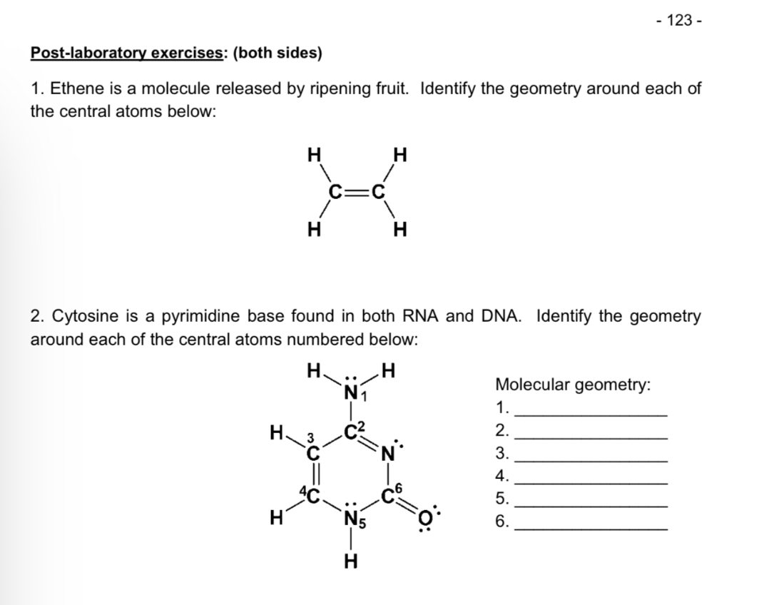 Post-laboratory exercises: (both sides)
1. Ethene is a molecule released by ripening fruit. Identify the geometry around each of the central atoms below:
2. Cytosine is a pyrimidine base found in both RNA and DNA. Identify the geometry around each of the central atoms numbered below:
Molecular geometry:
1.
2.
3.
4.
5.
6.