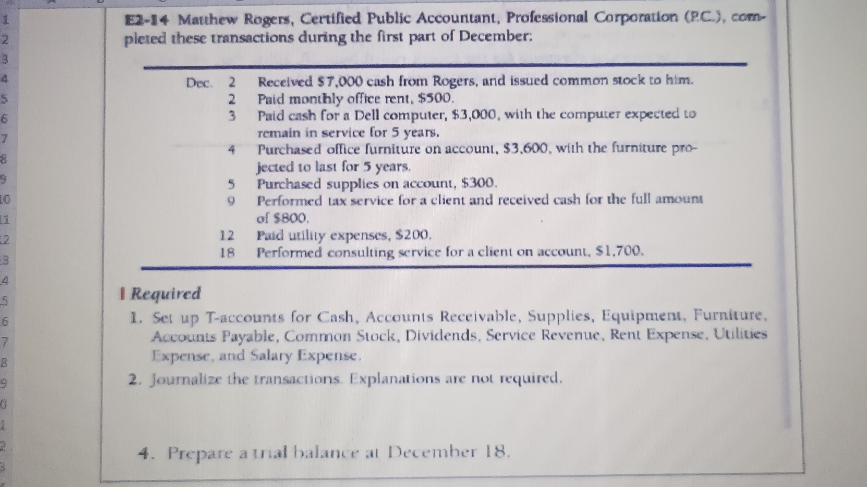 E2-14 Mathew Rogers, Certified Public Accountant, Professional Corporation (P.C.), completed these transactions during the first part of December:
1 Required
1. Set up T-accounts for Cash, Accounts Receivable, Supplies, Equipment, Furniture, Accounts Payable, Common Stock, Dividends, Service Revenue, Rent Expense, Vilities Expense, and Salary Expense.
2. Journalize the Iransactions. Explanations are not required.
4. Prepare a traal balance at December 18.