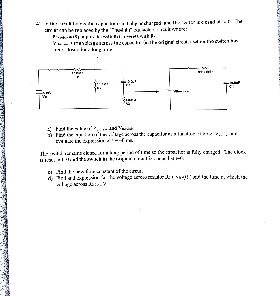 4) In the circuit below the capacitor is initially uncharged, and the switch is closed at t= 0. The circuit can be replaced by the "Thevinin" equivalent circuit where:
RThevenin = (R1 in parallel with R2) in series with R3
VThevenin is the voltage across the capacitor (in the original circuit) when the switch has been closed for a long time.
10.0k? R1
16.0k? R2
10.0?F C1
8.90V Vs
3.00k? R3
Rthevenin
Vthevenin
10.0?F C1
a) Find the value of Rthevenin and Vthevenin
b) Find the equation of the voltage across the capacitor as a function of time, Vc(t), and evaluate the expression at t = 40 ms.
The switch remains closed for a long period of time so the capacitor is fully charged. The clock is reset to t=0 and the switch in the original circuit is opened at t=0.
c) Find the new time constant of the circuit
d) Find and expression for the voltage across resistor R2 ( VR2(t) ) and the time at which the voltage across R2 is 2V