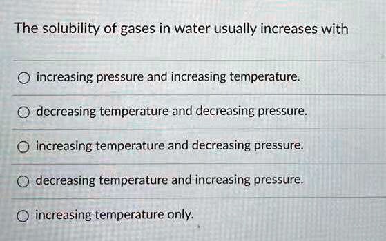 The solubility of gases in water usually increases with
increasing pressure and increasing temperature.
decreasing temperature and decreasing pressure.
increasing temperature and decreasing pressure.
decreasing temperature and increasing pressure.
increasing temperature only.