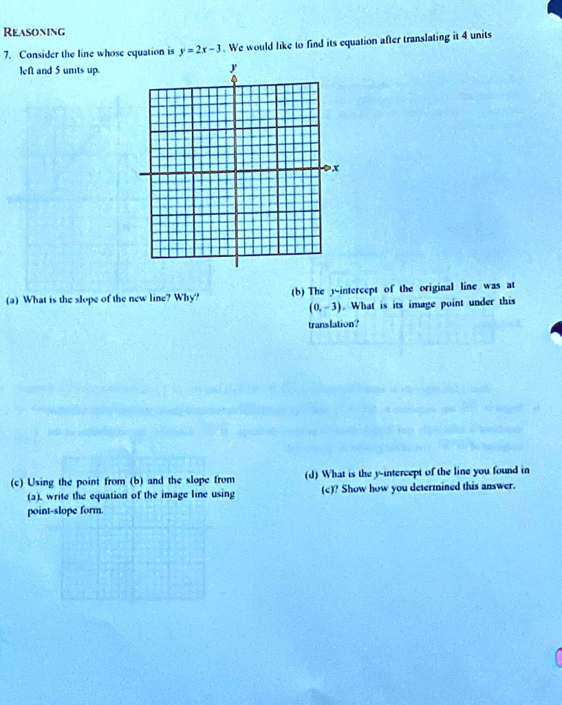 REASONING
7. Consider the line whose equation is y = 2x - 3. We would like to find its equation after translating it 4 units left and 5 units up.
(a) What is the slope of the new line? Why?
(b) The y-intercept of the original line was at (0, -3). What is its image point under this translation?
(c) Using the point from (b) and the slope from (a), write the equation of the image line using point-slope form.
(d) What is the y-intercept of the line you found in (c)? Show how you determined this answer.