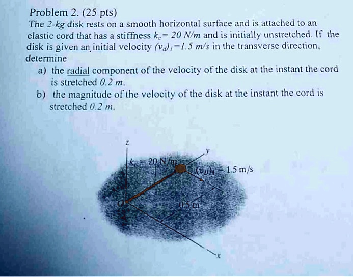 Problem 2. (25 pts)
The 2-kg disk rests on a smooth horizontal surface and is attached to an
elastic cord that has a stiffness kθ = 20 N/m and is initially unstretched. If the
disk is given an initial velocity (vθ)i = 1.5 m/s in the transverse direction,
determine
a) the radial component of the velocity of the disk at the instant the cord
is stretched 0.2 m.
b) the magnitude of the velocity of the disk at the instant the cord is
stretched 0.2 m.