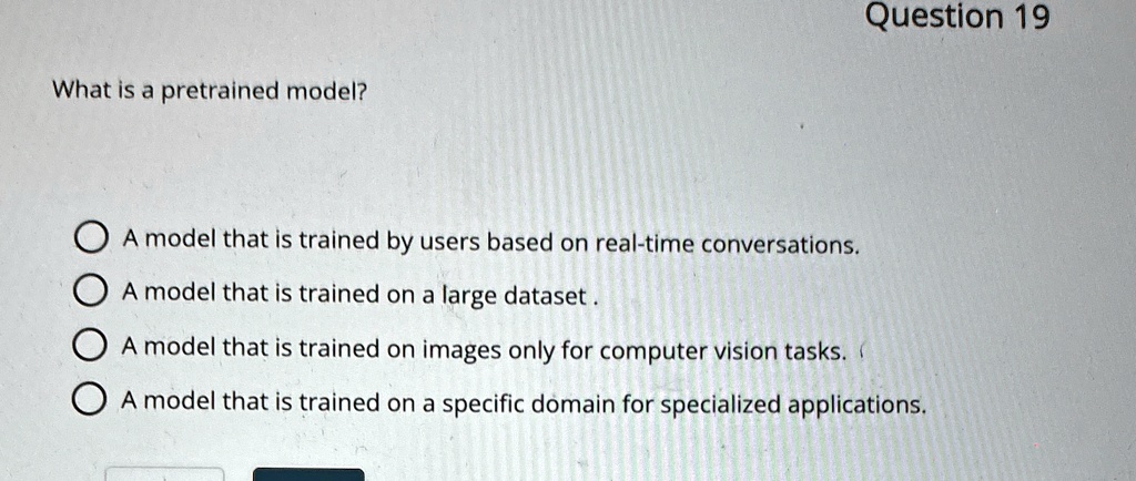 What is a pretrained model?
Question 19
A model that is trained by users based on real-time conversations.
A model that is trained on a large dataset.
A model that is trained on images only for computer vision tasks.
A model that is trained on a specific domain for specialized applications.