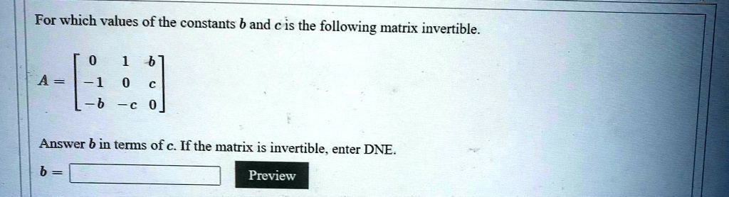 For which values of the constants b and c is the following matrix invertible.
A = [ 0 1 b; -1 0 c; -b -c 0 ]
Answer b in terms of c. If the matrix is invertible, enter DNE.
b = [ Preview ]