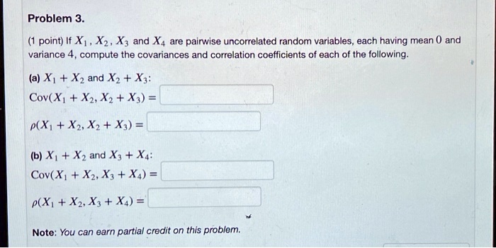 Problem 3.
(1 point) If X1, X2, X3 and X4 are pairwise uncorrelated random variables, each having mean 0 and variance 4, compute the covariances and correlation coefficients of each of the following.
(a) X1 + X2 and X2 + X3:
Cov(X1 + X2, X2 + X3) =
?(X1 + X2, X2 + X3) =
(b) X1 + X2 and X3 + X4:
Cov(X1 + X2, X3 + X4) =
?(X1 + X2, X3 + X4) =
Note: You can earn partial credit on this problem.