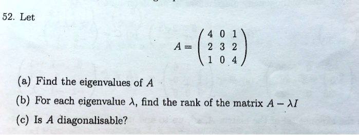 52. Let
A = eginpmatrix 4     0     1  2     3     2  1     0     4 endpmatrix
(a) Find the eigenvalues of A
(b) For each eigenvalue lambda, find the rank of the matrix A - lambda I
(c) Is A diagonalisable?