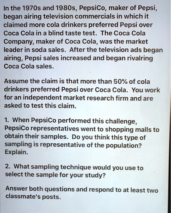 In the 1970s and 1980s, PepsiCo, maker of Pepsi,
began airing television commercials in which it
claimed more cola drinkers preferred Pepsi over
Coca Cola in a blind taste test. The Coca Cola
Company, maker of Coca Cola, was the market
leader in soda sales. After the television ads began
airing, Pepsi sales increased and began rivalring
Coca Cola sales.

Assume the claim is that more than 50% of cola
drinkers preferred Pepsi over Coca Cola. You work
for an independent market research firm and are
asked to test this claim.

1. When PepsiCo performed this challenge,
PepsiCo representatives went to shopping malls to
obtain their samples. Do you think this type of
sampling is representative of the population?
Explain.

2. What sampling technique would you use to
select the sample for your study?

Answer both questions and respond to at least two
classmate's posts.