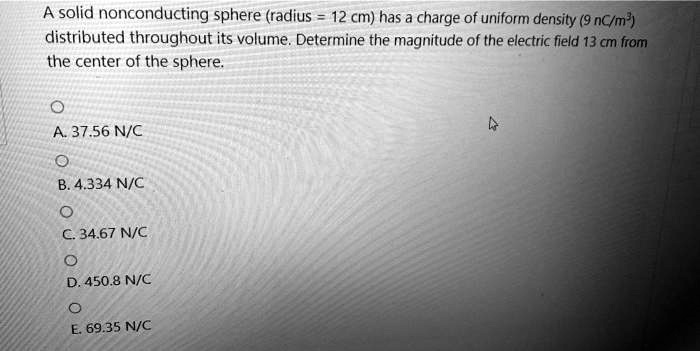 A solid nonconducting sphere (radius = 12 cm) has a charge of uniform density (9 nC/m³) distributed throughout its volume. Determine the magnitude of the electric field 13 cm from the center of the sphere.

A. 37.56 N/C
B. 4.334 N/C
C. 34.67 N/C
D. 450.8 N/C
E. 69.35 N/C