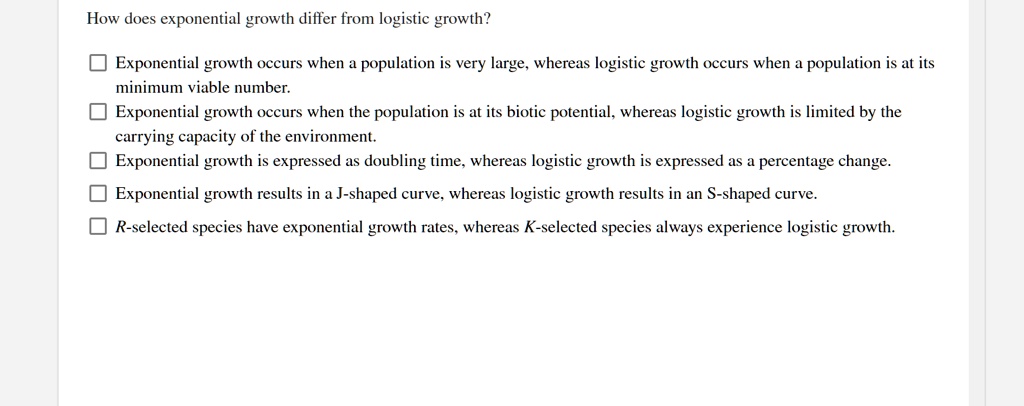 How does exponential growth differ from logistic growth?

Exponential growth occurs when a population is very large, whereas logistic growth occurs when a population is at its minimum viable number.
Exponential growth occurs when the population is at its biotic potential, whereas logistic growth is limited by the carrying capacity of the environment.
Exponential growth is expressed as doubling time, whereas logistic growth is expressed as a percentage change.
Exponential growth results in a J-shaped curve, whereas logistic growth results in an S-shaped curve.
R-selected species have exponential growth rates, whereas K-selected species always experience logistic growth.