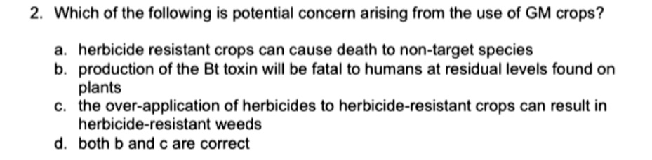 2. Which of the following is potential concern arising from the use of GM crops?

a. herbicide resistant crops can cause death to non-target species
b. production of the Bt toxin will be fatal to humans at residual levels found on plants
c. the over-application of herbicides to herbicide-resistant crops can result in herbicide-resistant weeds
d. both b and c are correct