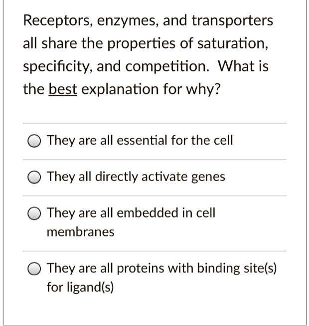 Receptors, enzymes, and transporters all share the properties of saturation, specificity, and competition. What is the best explanation for why?

They are all essential for the cell
They all directly activate genes
They are all embedded in cell membranes
They are all proteins with binding site(s) for ligand(s)