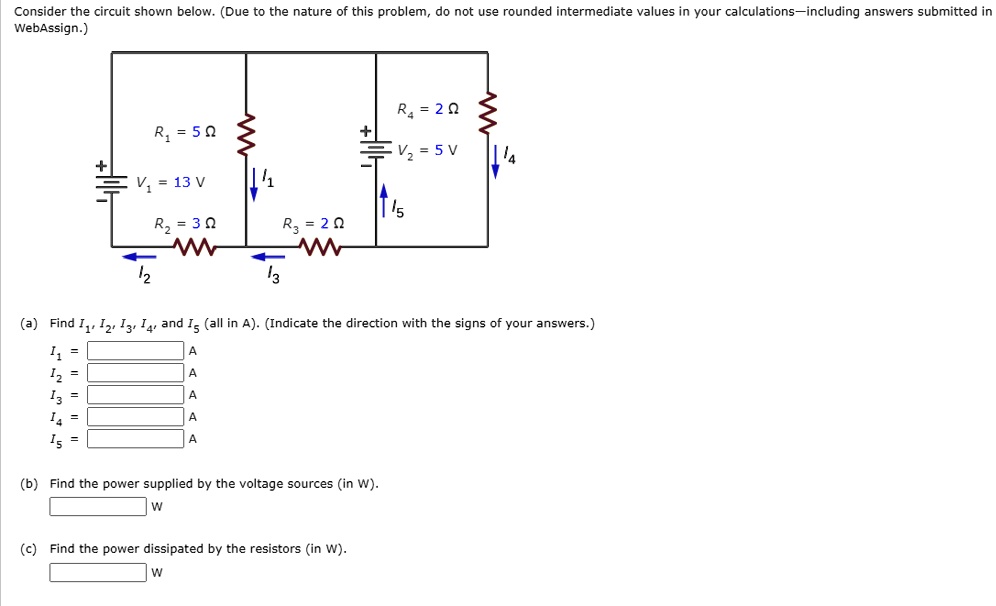 Consider the circuit shown below. (Due to the nature of this problem, do not use rounded intermediate values in your calculations—including answers submitted in WebAssign.)

V1 = 13 V
R1 = 5 ?
R2 = 3 ?
V2 = 5 V
R3 = 2 ?
R4 = 2 ?
I1, I2, I3, I4, I5

(a) Find I1, I2, I3, I4, and I5 (all in A). (Indicate the direction with the signs of your answers.)
I1 = A
I2 = A
I3 = A
I4 = A
I5 = A

(b) Find the power supplied by the voltage sources (in W).
W

(c) Find the power dissipated by the resistors (in W).
W