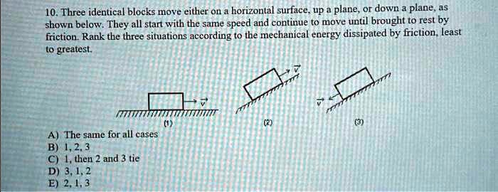 10. Three identical blocks move either on a horizontal surface, up a plane, or down a plane, as
shown below. They all start with the same speed and continue to move until brought to rest by
friction. Rank the three situations according to the mechanical energy dissipated by friction, least
to greatest.
v⃗
(1)
v⃗
(2)
v⃗
(3)
A) The same for all cases
B) 1, 2, 3
C) 1, then 2 and 3 tie
D) 3, 1, 2
E) 2, 1, 3