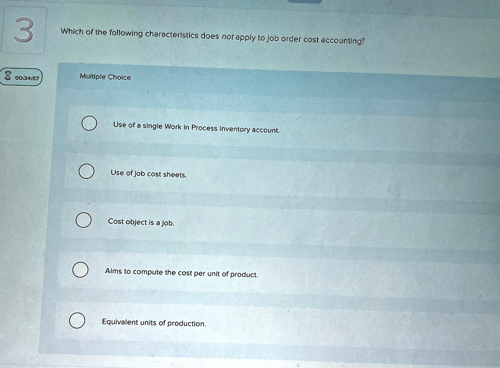 3
Which of the following characteristics does not apply to job order cost accounting?
Multiple Choice
Use of a single Work in Process Inventory account.
Use of job cost sheets.
Cost object is a job.
Aims to compute the cost per unit of product.
Equivalent units of production.
