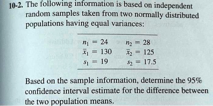 10-2. The following information is based on independent
random samples taken from two normally distributed
populations having equal variances:
n1 = 24
x̅1 = 130
s1 = 19
n2 = 28
x̅2 = 125
s2 = 17.5
Based on the sample information, determine the 95%
confidence interval estimate for the difference between
the two population means.
