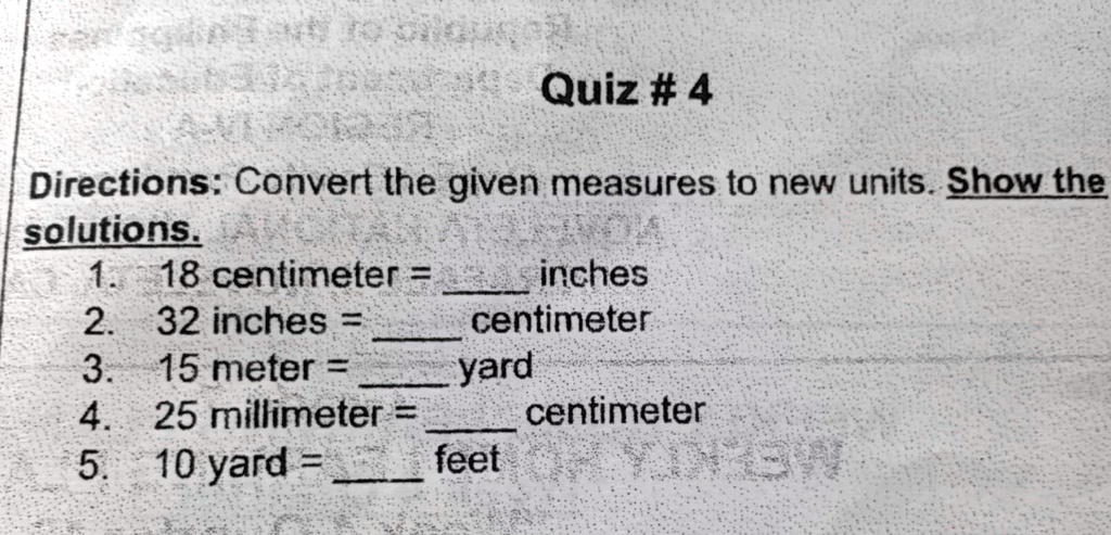 Quiz # 4
Directions: Convert the given measures to new units. Show the
solutions.
1. 18 centimeter =  inches
2. 32 inches =  centimeter
3. 15 meter =  yard
4. 25 millimeter =  centimeter
5. 10 yard =  feet
