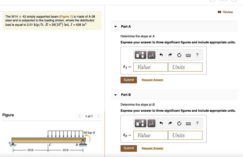 The W14 !! 43 simply supported beam (Figure 1) is made of A-36 steel and is subjected to the loading shown, where the distributed load is equal to 2.01 kip/ft. E = 29(10^3) ksi, I = 428 in^4

Part A
Determine the slope at A.
Express your answer to three significant figures and include appropriate units.
?A = Value Units
Submit Request Answer

Part B
Determine the slope at B.
Express your answer to three significant figures and include appropriate units.
?B = Value Units
Submit Request Answer

Figure
40 kip·ft
A C B
10 ft 10 ft