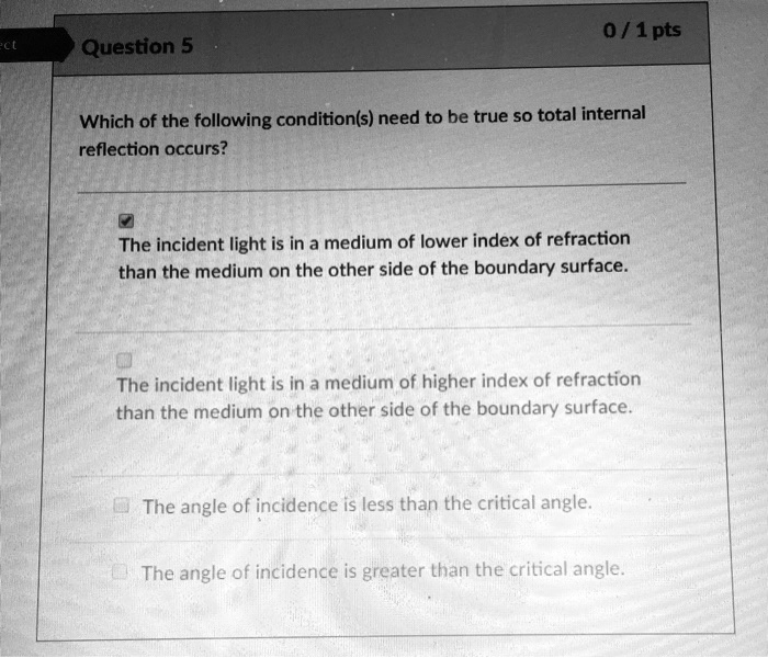 Which of the following condition(s) need to be true so total internal reflection occurs?

The incident light is in a medium of lower index of refraction than the medium on the other side of the boundary surface.

The incident light is in a medium of higher index of refraction than the medium on the other side of the boundary surface.

The angle of incidence is less than the critical angle.

The angle of incidence is greater than the critical angle.